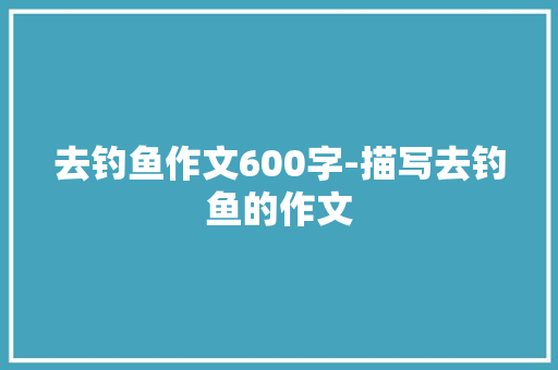 去钓鱼作文600字-描写去钓鱼的作文