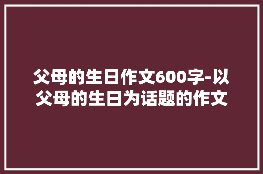 父母的生日作文600字-以父母的生日为话题的作文