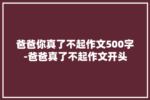 爸爸你真了不起作文500字-爸爸真了不起作文开头
