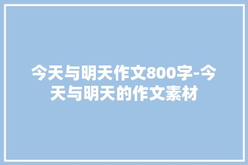 今天与明天作文800字-今天与明天的作文素材