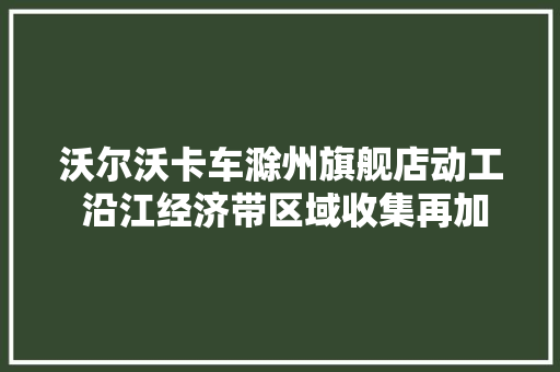 沃尔沃卡车滁州旗舰店动工 沿江经济带区域收集再加强