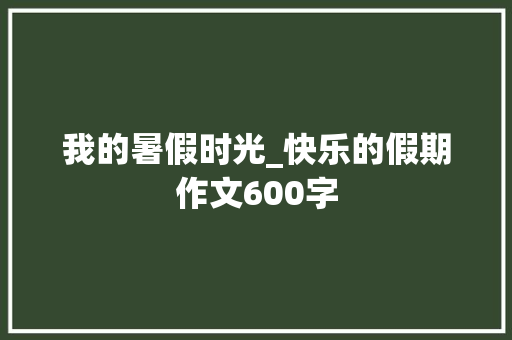 我的暑假时光_快乐的假期作文600字