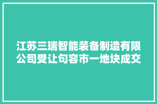 江苏三瑞智能装备制造有限公司受让句容市一地块成交价546万元