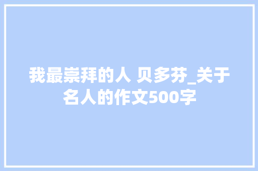 我最崇拜的人 贝多芬_关于名人的作文500字