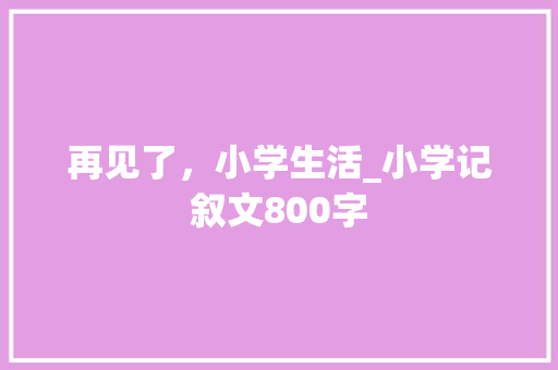 再见了，小学生活_小学记叙文800字