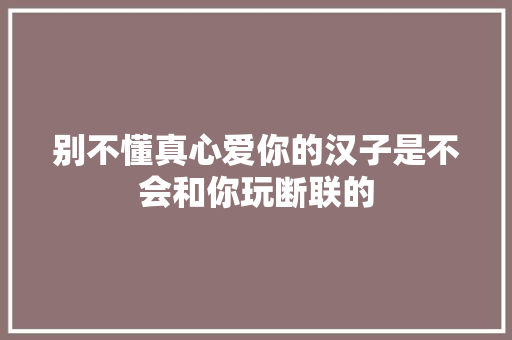 别不懂真心爱你的汉子是不会和你玩断联的