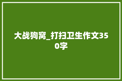 大战狗窝_打扫卫生作文350字 知识百科