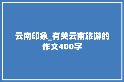 云南印象_有关云南旅游的作文400字