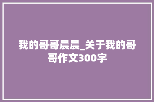 我的哥哥晨晨_关于我的哥哥作文300字