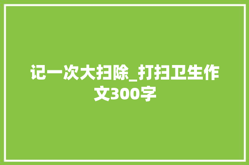 记一次大扫除_打扫卫生作文300字