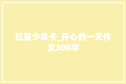 红星少年卡_开心的一天作文300字 知识百科