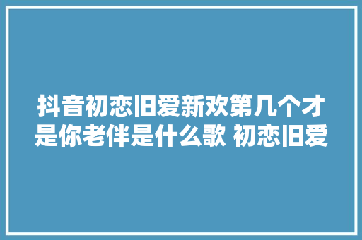 抖音初恋旧爱新欢第几个才是你老伴是什么歌 初恋旧爱新欢歌词