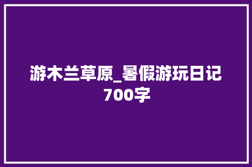 游木兰草原_暑假游玩日记700字 知识百科
