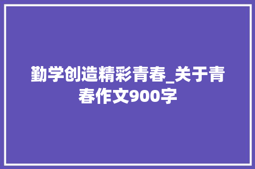 勤学创造精彩青春_关于青春作文900字