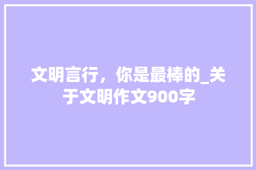 文明言行，你是最棒的_关于文明作文900字 知识百科