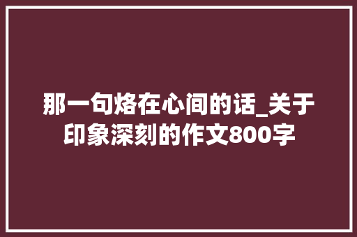 那一句烙在心间的话_关于印象深刻的作文800字