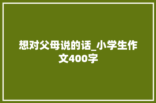 想对父母说的话_小学生作文400字