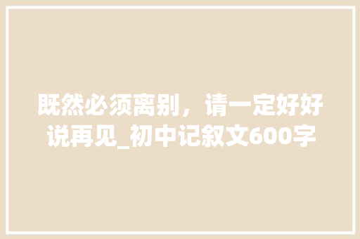 既然必须离别，请一定好好说再见_初中记叙文600字