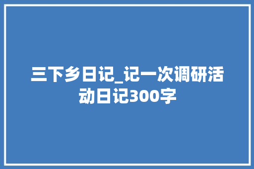 三下乡日记_记一次调研活动日记300字
