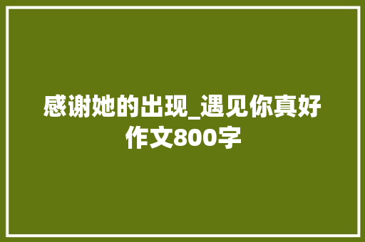 感谢她的出现_遇见你真好作文800字 知识百科