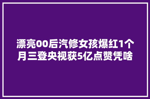 漂亮00后汽修女孩爆红1个月三登央视获5亿点赞凭啥 汽车知识