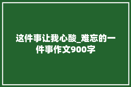这件事让我心酸_难忘的一件事作文900字 知识百科