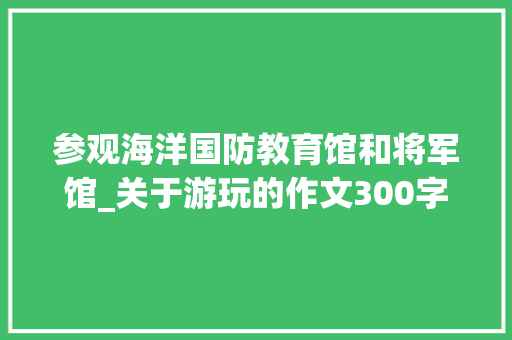 参观海洋国防教育馆和将军馆_关于游玩的作文300字