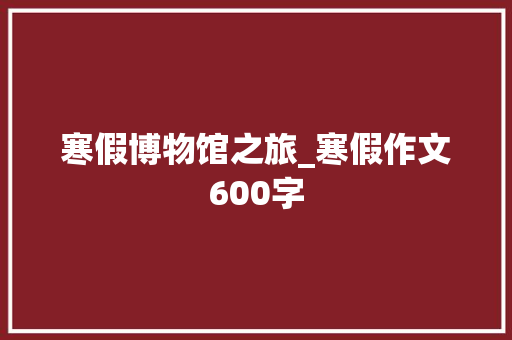 寒假博物馆之旅_寒假作文600字 知识百科