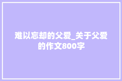 难以忘却的父爱_关于父爱的作文800字