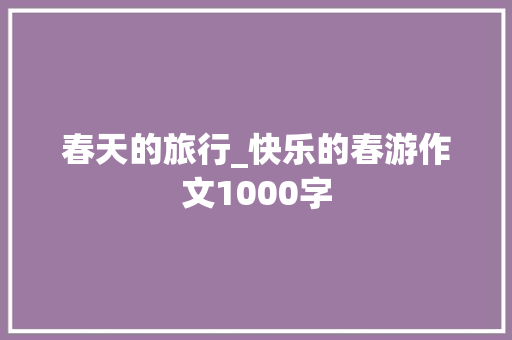 春天的旅行_快乐的春游作文1000字