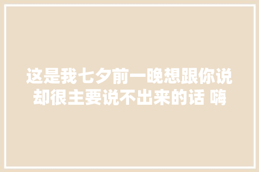 这是我七夕前一晚想跟你说却很主要说不出来的话 嗨 休闲娱乐