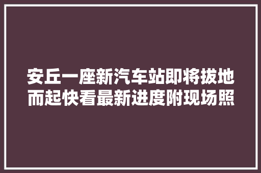 安丘一座新汽车站即将拔地而起快看最新进度附现场照