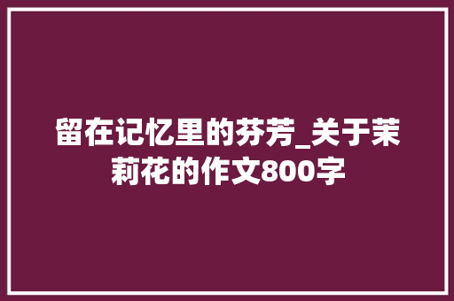 留在记忆里的芬芳_关于茉莉花的作文800字
