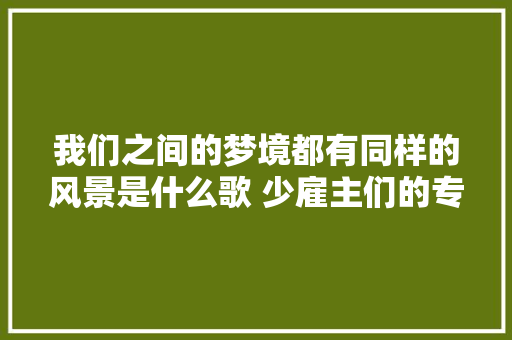 我们之间的梦境都有同样的风景是什么歌 少雇主们的专属浪漫歌词