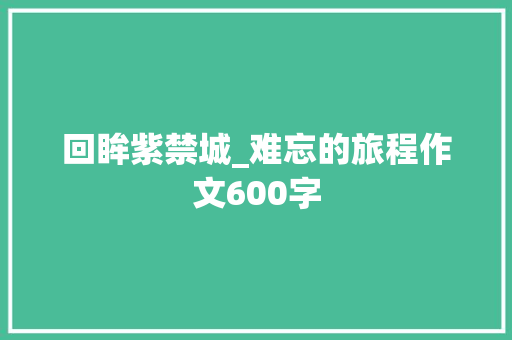 回眸紫禁城_难忘的旅程作文600字 知识百科