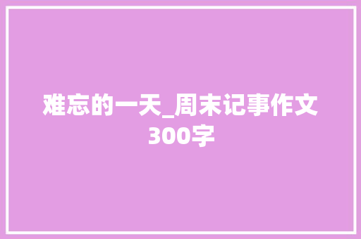 难忘的一天_周末记事作文300字