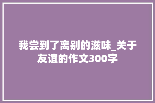 我尝到了离别的滋味_关于友谊的作文300字