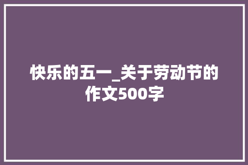快乐的五一_关于劳动节的作文500字 知识百科