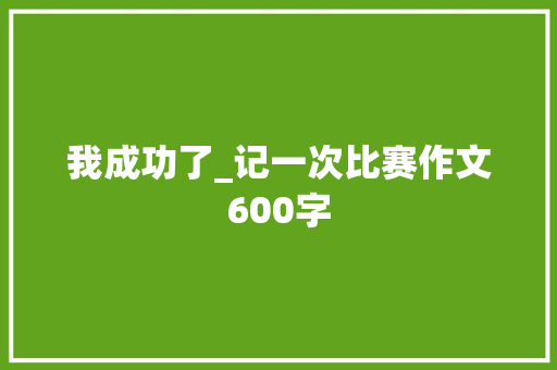 我成功了_记一次比赛作文600字 知识百科