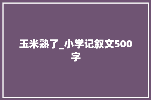 玉米熟了_小学记叙文500字
