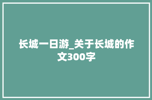 长城一日游_关于长城的作文300字 知识百科
