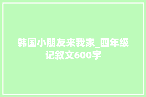 韩国小朋友来我家_四年级记叙文600字 知识百科
