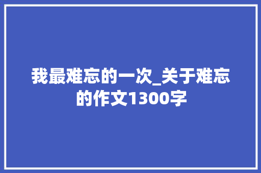 我最难忘的一次_关于难忘的作文1300字 知识百科