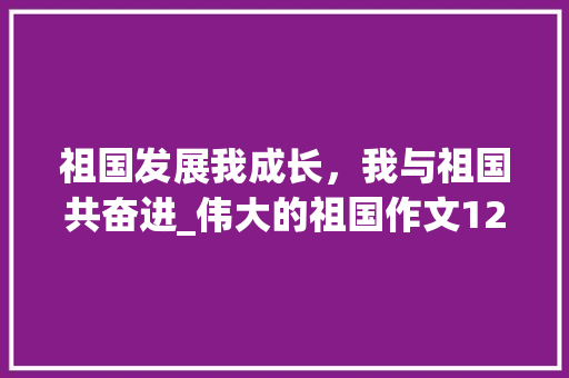 祖国发展我成长，我与祖国共奋进_伟大的祖国作文1200字 知识百科