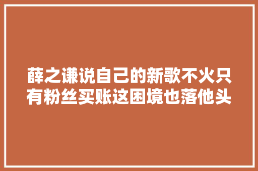 薛之谦说自己的新歌不火只有粉丝买账这困境也落他头上了