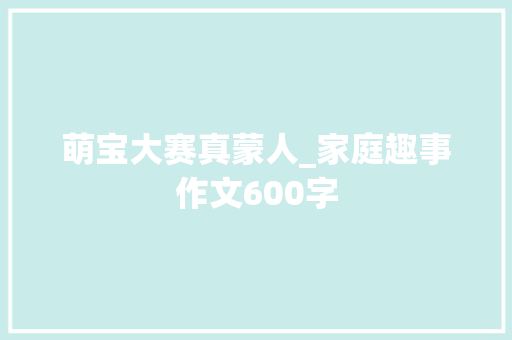 萌宝大赛真蒙人_家庭趣事作文600字
