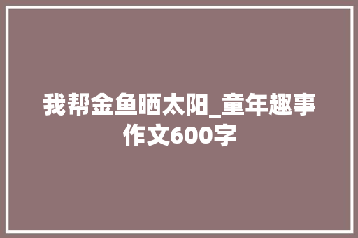我帮金鱼晒太阳_童年趣事作文600字 知识百科