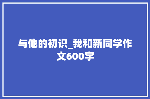 与他的初识_我和新同学作文600字 知识百科
