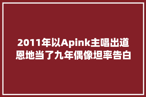 2011年以Apink主唱出道恩地当了九年偶像坦率告白真实心声