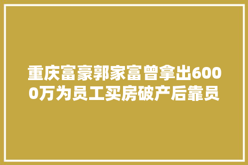 重庆富豪郭家富曾拿出6000万为员工买房破产后靠员工众筹治病 汽车知识